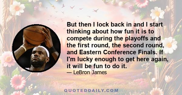 But then I lock back in and I start thinking about how fun it is to compete during the playoffs and the first round, the second round, and Eastern Conference Finals. If I'm lucky enough to get here again, it will be fun 