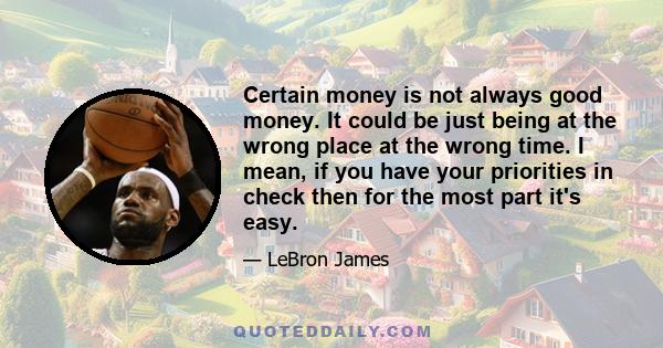 Certain money is not always good money. It could be just being at the wrong place at the wrong time. I mean, if you have your priorities in check then for the most part it's easy.