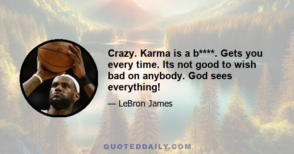 Crazy. Karma is a b****. Gets you every time. Its not good to wish bad on anybody. God sees everything!