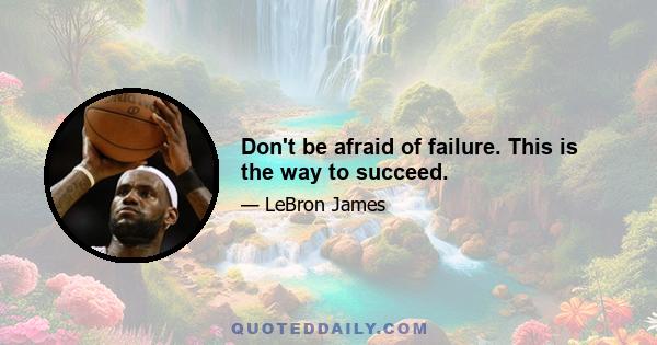 Don't be afraid of failure. This is the way to succeed.