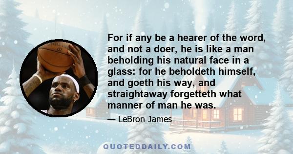 For if any be a hearer of the word, and not a doer, he is like a man beholding his natural face in a glass: for he beholdeth himself, and goeth his way, and straightaway forgetteth what manner of man he was.