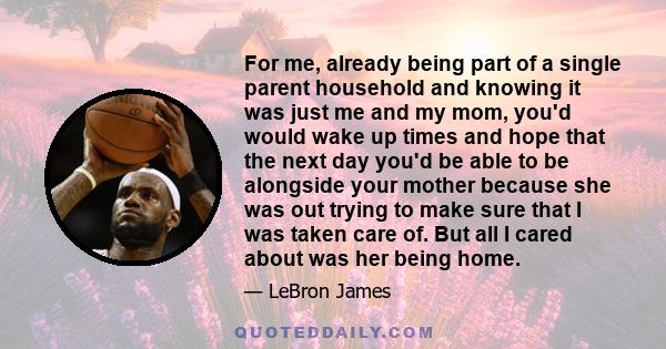 For me, already being part of a single parent household and knowing it was just me and my mom, you'd would wake up times and hope that the next day you'd be able to be alongside your mother because she was out trying to 