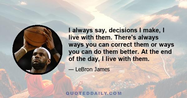 I always say, decisions I make, I live with them. There's always ways you can correct them or ways you can do them better. At the end of the day, I live with them.