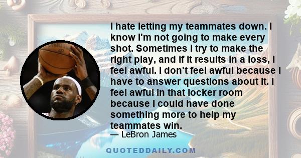 I hate letting my teammates down. I know I'm not going to make every shot. Sometimes I try to make the right play, and if it results in a loss, I feel awful. I don't feel awful because I have to answer questions about