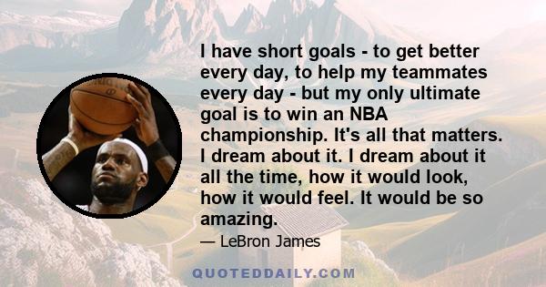 I have short goals - to get better every day, to help my teammates every day - but my only ultimate goal is to win an NBA championship. It's all that matters. I dream about it. I dream about it all the time, how it