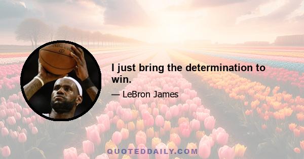 I just bring the determination to win.