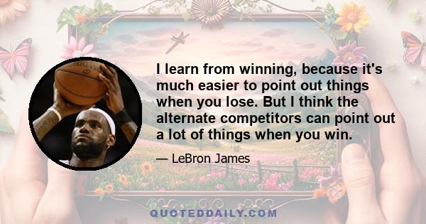 I learn from winning, because it's much easier to point out things when you lose. But I think the alternate competitors can point out a lot of things when you win.