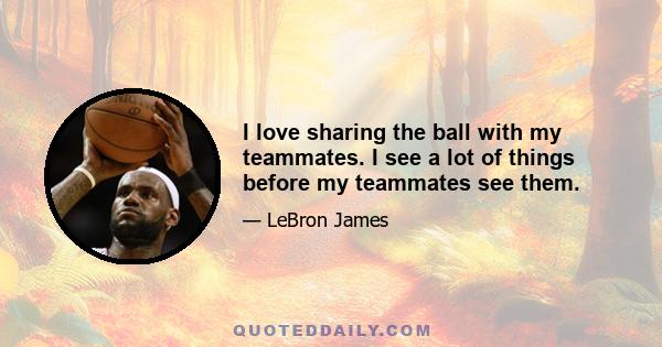 I love sharing the ball with my teammates. I see a lot of things before my teammates see them.