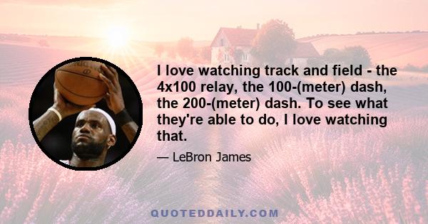 I love watching track and field - the 4x100 relay, the 100-(meter) dash, the 200-(meter) dash. To see what they're able to do, I love watching that.