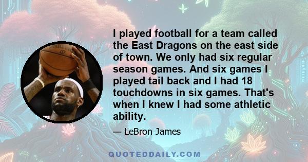 I played football for a team called the East Dragons on the east side of town. We only had six regular season games. And six games I played tail back and I had 18 touchdowns in six games. That's when I knew I had some