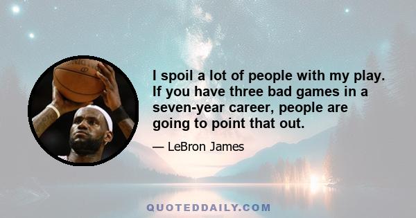 I spoil a lot of people with my play. If you have three bad games in a seven-year career, people are going to point that out.