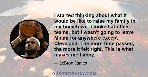 I started thinking about what it would be like to raise my family in my hometown. I looked at other teams, but I wasn't going to leave Miami for anywhere except Cleveland. The more time passed, the more it felt right.