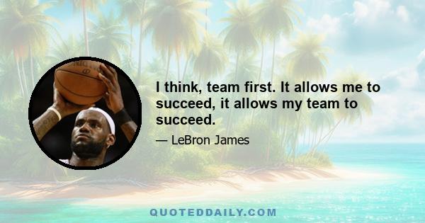 I think, team first. It allows me to succeed, it allows my team to succeed.