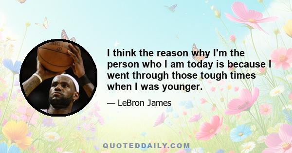 I think the reason why I'm the person who I am today is because I went through those tough times when I was younger.