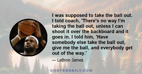 I was supposed to take the ball out. I told coach, 'There's no way I'm taking the ball out, unless I can shoot it over the backboard and it goes in. I told him, 'Have somebody else take the ball out, give me the ball,