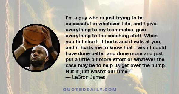 I'm a guy who is just trying to be successful in whatever I do, and I give everything to my teammates, give everything to the coaching staff. When you fall short, it hurts and it eats at you, and it hurts me to know