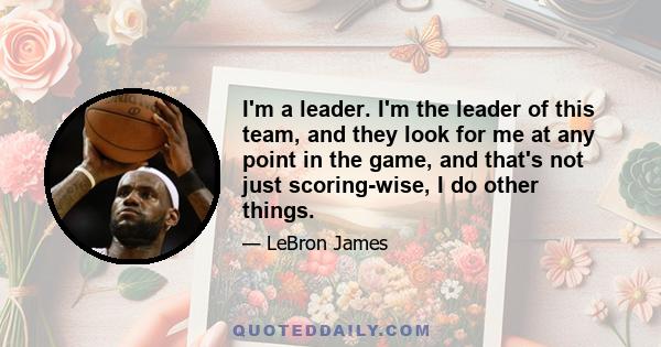 I'm a leader. I'm the leader of this team, and they look for me at any point in the game, and that's not just scoring-wise, I do other things.