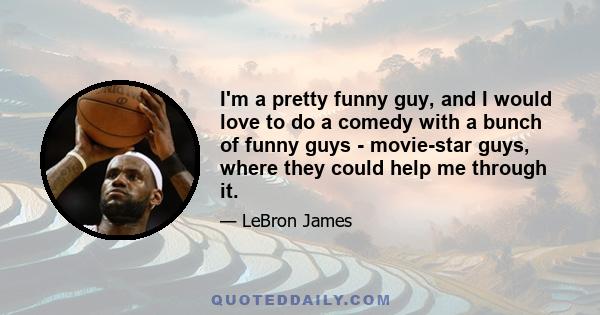 I'm a pretty funny guy, and I would love to do a comedy with a bunch of funny guys - movie-star guys, where they could help me through it.