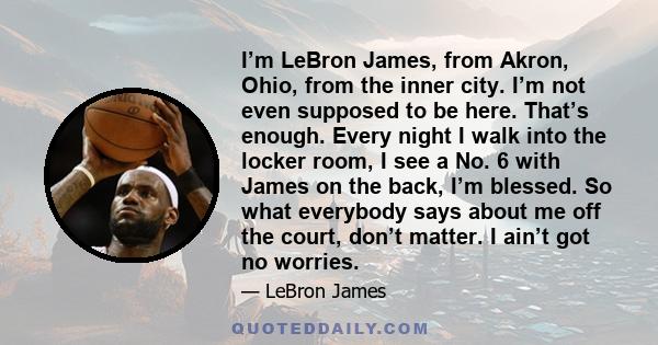 I’m LeBron James, from Akron, Ohio, from the inner city. I’m not even supposed to be here. That’s enough. Every night I walk into the locker room, I see a No. 6 with James on the back, I’m blessed. So what everybody