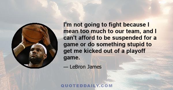 I'm not going to fight because I mean too much to our team, and I can't afford to be suspended for a game or do something stupid to get me kicked out of a playoff game.