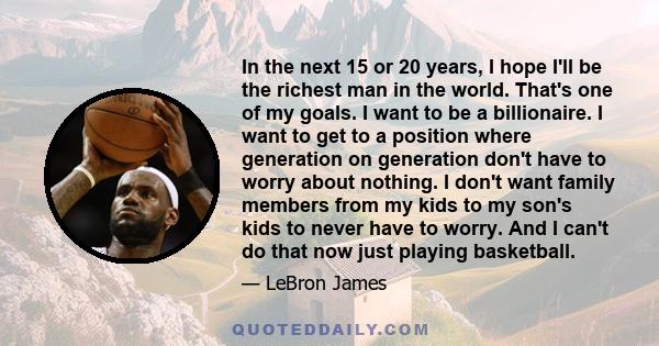 In the next 15 or 20 years, I hope I'll be the richest man in the world. That's one of my goals. I want to be a billionaire. I want to get to a position where generation on generation don't have to worry about nothing.