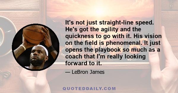 It's not just straight-line speed. He's got the agility and the quickness to go with it. His vision on the field is phenomenal. It just opens the playbook so much as a coach that I'm really looking forward to it.