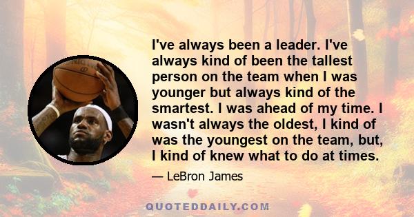 I've always been a leader. I've always kind of been the tallest person on the team when I was younger but always kind of the smartest. I was ahead of my time. I wasn't always the oldest, I kind of was the youngest on