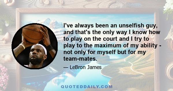 I've always been an unselfish guy, and that's the only way I know how to play on the court and I try to play to the maximum of my ability - not only for myself but for my team-mates.