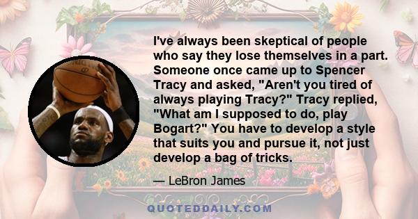 I've always been skeptical of people who say they lose themselves in a part. Someone once came up to Spencer Tracy and asked, Aren't you tired of always playing Tracy? Tracy replied, What am I supposed to do, play