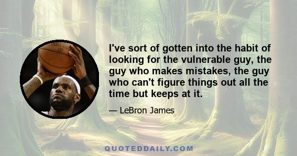 I've sort of gotten into the habit of looking for the vulnerable guy, the guy who makes mistakes, the guy who can't figure things out all the time but keeps at it.