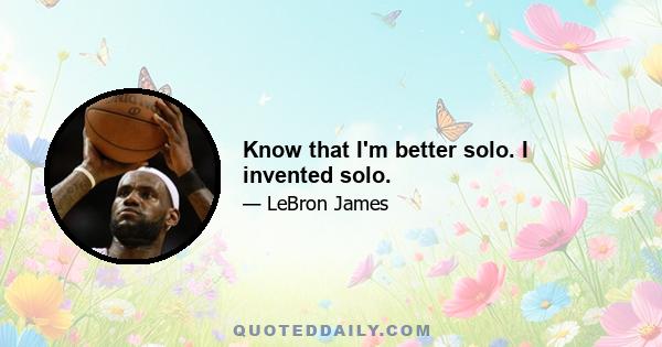 Know that I'm better solo. I invented solo.