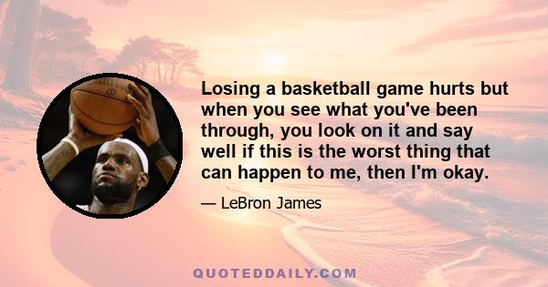 Losing a basketball game hurts but when you see what you've been through, you look on it and say well if this is the worst thing that can happen to me, then I'm okay.