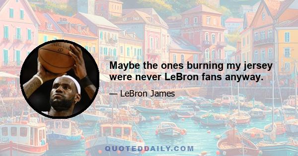 Maybe the ones burning my jersey were never LeBron fans anyway.