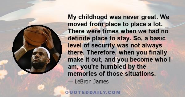 My childhood was never great. We moved from place to place a lot. There were times when we had no definite place to stay. So, a basic level of security was not always there. Therefore, when you finally make it out, and