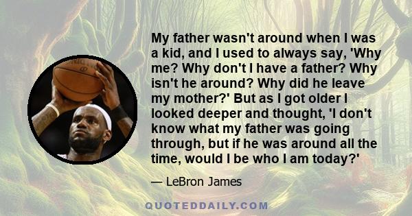 My father wasn't around when I was a kid, and I used to always say, 'Why me? Why don't I have a father? Why isn't he around? Why did he leave my mother?' But as I got older I looked deeper and thought, 'I don't know