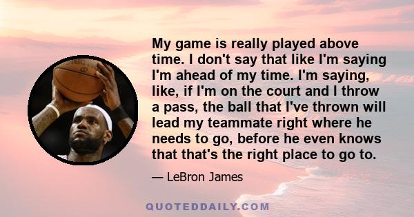 My game is really played above time. I don't say that like I'm saying I'm ahead of my time. I'm saying, like, if I'm on the court and I throw a pass, the ball that I've thrown will lead my teammate right where he needs