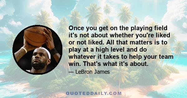 Once you get on the playing field it's not about whether you're liked or not liked. All that matters is to play at a high level and do whatever it takes to help your team win. That's what it's about.