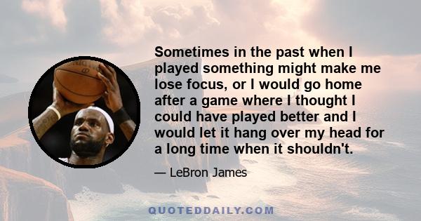 Sometimes in the past when I played something might make me lose focus, or I would go home after a game where I thought I could have played better and I would let it hang over my head for a long time when it shouldn't.