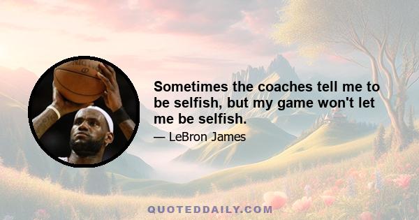 Sometimes the coaches tell me to be selfish, but my game won't let me be selfish.