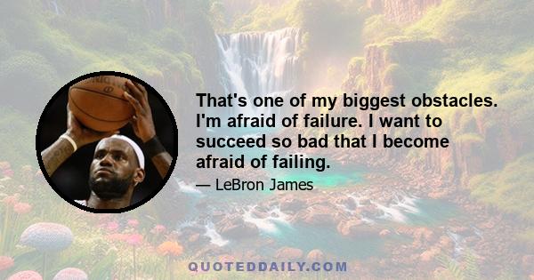 That's one of my biggest obstacles. I'm afraid of failure. I want to succeed so bad that I become afraid of failing.