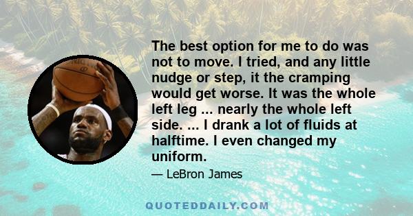 The best option for me to do was not to move. I tried, and any little nudge or step, it the cramping would get worse. It was the whole left leg ... nearly the whole left side. ... I drank a lot of fluids at halftime. I