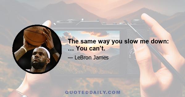 The same way you slow me down: … You can’t.