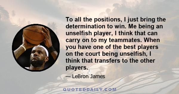 To all the positions, I just bring the determination to win. Me being an unselfish player, I think that can carry on to my teammates. When you have one of the best players on the court being unselfish, I think that