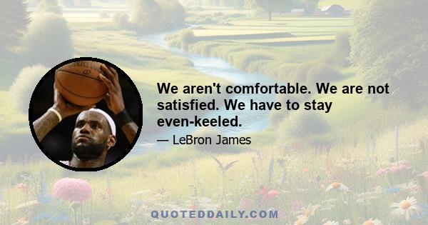 We aren't comfortable. We are not satisfied. We have to stay even-keeled.