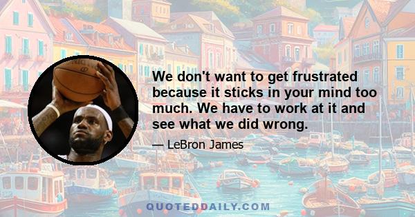 We don't want to get frustrated because it sticks in your mind too much. We have to work at it and see what we did wrong.