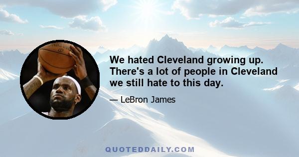 We hated Cleveland growing up. There's a lot of people in Cleveland we still hate to this day.