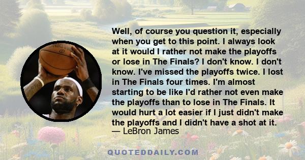 Well, of course you question it, especially when you get to this point. I always look at it would I rather not make the playoffs or lose in The Finals? I don't know. I don't know. I've missed the playoffs twice. I lost