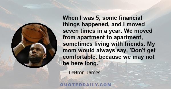 When I was 5, some financial things happened, and I moved seven times in a year. We moved from apartment to apartment, sometimes living with friends. My mom would always say, 'Don't get comfortable, because we may not