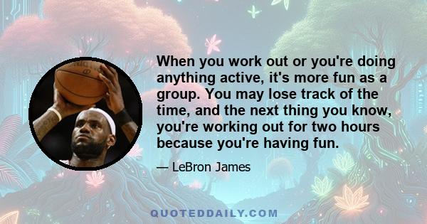 When you work out or you're doing anything active, it's more fun as a group. You may lose track of the time, and the next thing you know, you're working out for two hours because you're having fun.