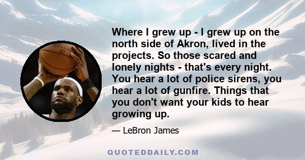 Where I grew up - I grew up on the north side of Akron, lived in the projects. So those scared and lonely nights - that's every night. You hear a lot of police sirens, you hear a lot of gunfire. Things that you don't